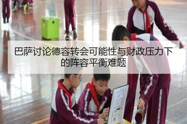 巴萨讨论德容转会可能性与财政压力下的阵容平衡难题