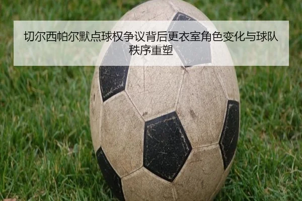 切尔西帕尔默点球权争议背后更衣室角色变化与球队秩序重塑