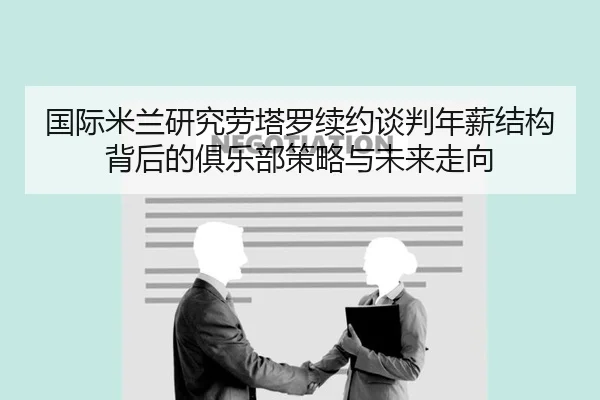 国际米兰研究劳塔罗续约谈判年薪结构背后的俱乐部策略与未来走向 - kaiyun