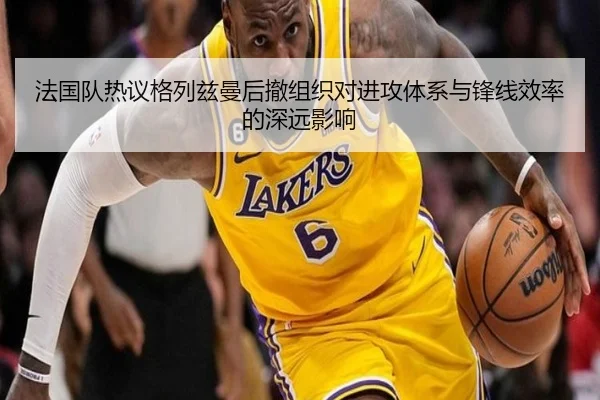 法国队热议格列兹曼后撤组织对进攻体系与锋线效率的深远影响 - kaiyun