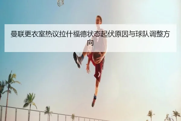 曼联更衣室热议拉什福德状态起伏原因与球队调整方向 - kaiyun