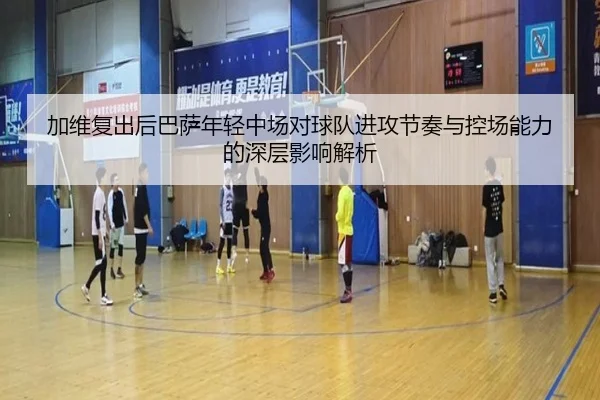 加维复出后巴萨年轻中场对球队进攻节奏与控场能力的深层影响解析 - kaiyun