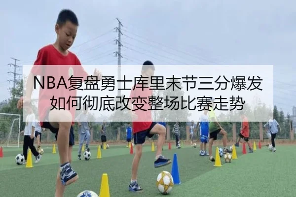 NBA复盘勇士库里末节三分爆发如何彻底改变整场比赛走势（kaiyun）